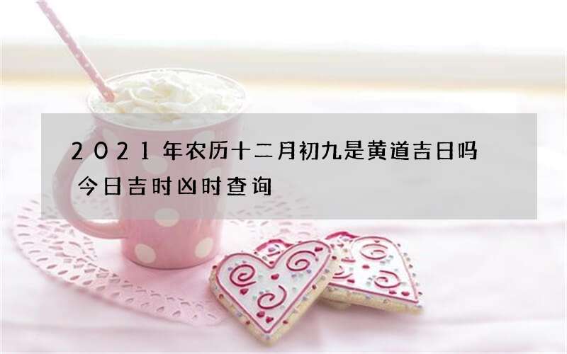 2021年农历十二月初九是黄道吉日吗 今日吉时凶时查询